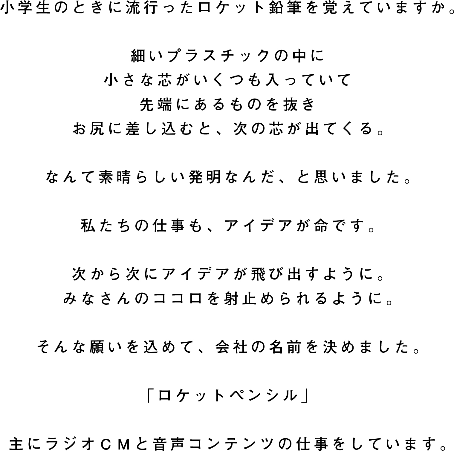 小学生のときに流行ったロケット鉛筆を覚えていますか。細いプラスチックの中に 小さな芯がいくつも入っていて 先端にあるものを抜きお尻に差し込むと、次の芯が出てくる。なんて素晴らしい発明なんだ、と思いました。私たちの仕事も、アイデアが命です。次から次にアイデアが飛び出すように。 みなさんのココロを射止められるように。そんな願いを込めて、会社の名前を決めました。「ロケットペンシル」主にラジオＣＭと音声コンテンツの仕事をしています。
